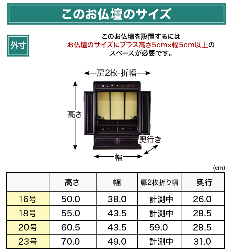 お仏壇のサイズ：《16号》高さ50×幅38×奥行26cm、《18号》高さ55×幅43.5×奥行28.5cm、《20号》高さ60.5×幅43.5×奥行28.5cm、《23号》高さ70×幅49×奥行31cm