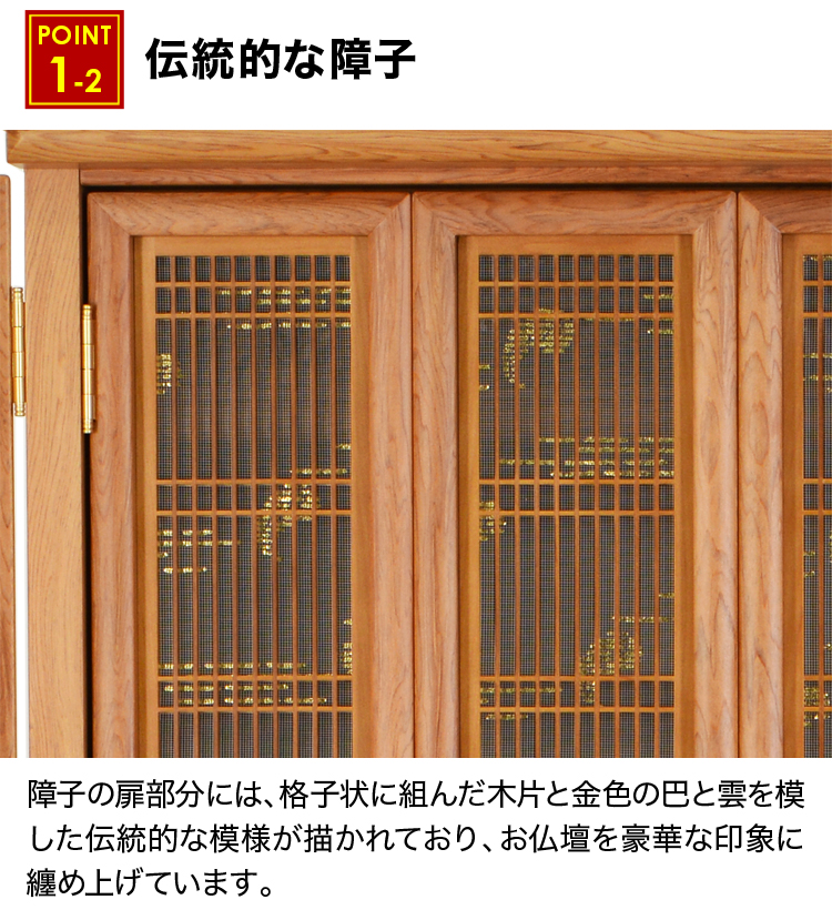 障子の扉部分には、格子状に組んだ木片と金色の巴と雲を模した伝統的な模様が描かれており、お仏壇を豪華な印象に纏め上げています