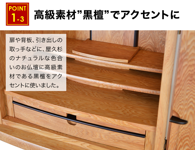 扉や背板、引き出しの取っ手などに、屋久杉のナチュラルな色合いのお仏壇に高級素材である黒檀をアクセントに使っています