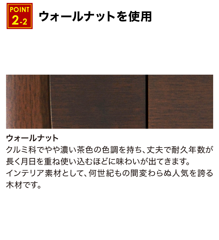 ウォールナットはクルミ科でやや濃い茶色の色調を持ち、丈夫で耐久年数が長く月日を重ね使い込むほどに味わいが出てきます